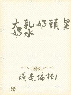 大乳奶头晃着喷奶水