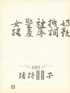 女警被拽奶头跪爬羞辱调教小说