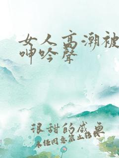 女人高潮被爽到呻吟声