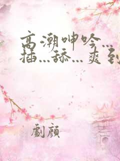 高潮呻吟...插...舔...爽到不行