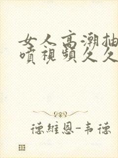 女人高潮抽搐潮喷视频久久