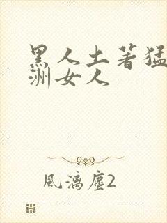 黑人土著猛操亚洲女人