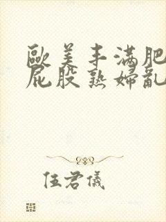 欧美丰满肥臀大屁股熟妇乱大交