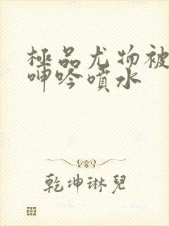 极品尤物被啪到呻吟喷水