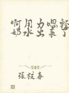 啊用力嗯轻一点奶水出来了