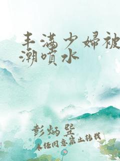 丰满少妇被爽高潮喷水