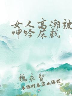 女人高潮被爽到呻吟床戏