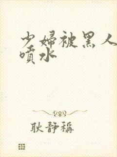 少妇被黑人高潮喷水