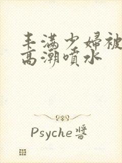 丰满少妇被啪到高潮喷水