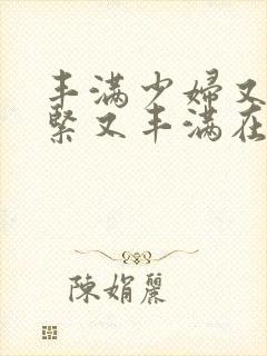 丰满少妇又爽又紧又丰满在线播放