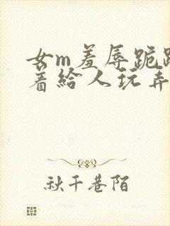 女m羞辱跪趴撅着给人玩弄h