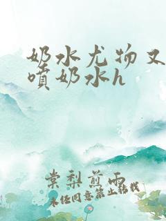 奶水尤物又软又喷奶水h