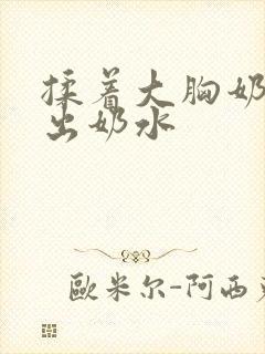 揉着大胸奶头揉出奶水