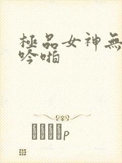 极品女神无套呻吟啪