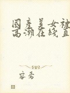 国产美女被遭强高潮在线直播