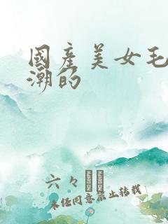 国产美女毛片高潮的