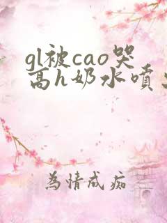 gl被cao哭高h奶水喷出来了