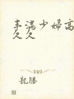 丰满少妇高潮久久久