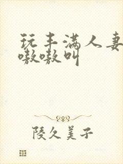 玩丰满人妻少妇嗷嗷叫