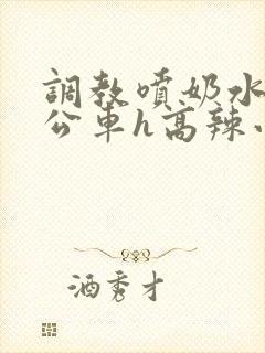 调教喷奶水沦为公车h高辣小说