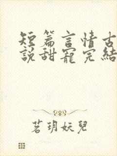 短篇言情古言小说甜宠完结