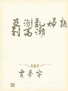 亚洲乱妇熟女爽到高潮