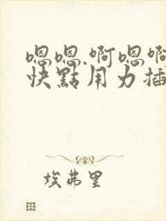 嗯嗯.啊嗯啊.快点用力插