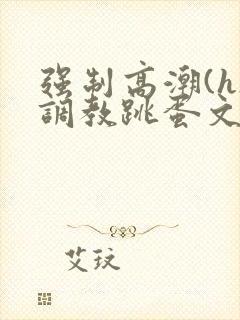 强制高潮(h)调教跳蛋文章