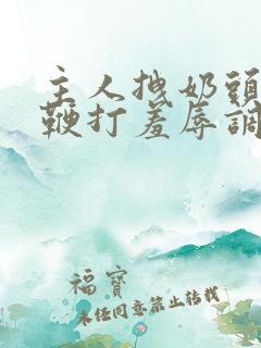 主人拽奶头跪爬鞭打羞辱调教小说