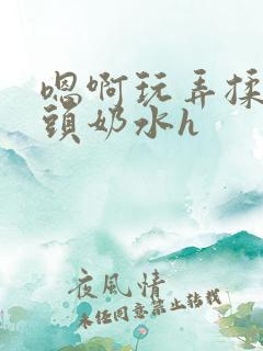 嗯啊玩弄揉捏奶头奶水h