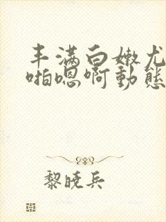 丰满白嫩尤物啪啪嗯啊动态图