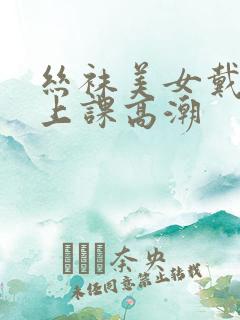 丝袜美女戴跳蛋上课高潮