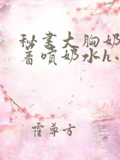 秘书大胸奶头晃着喷奶水h小说