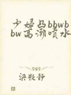 少妇凸bbwbbw高潮喷水图