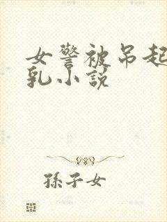 女警被吊起虐双乳小说