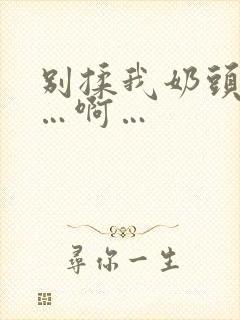 别揉我奶头…嗯…啊…