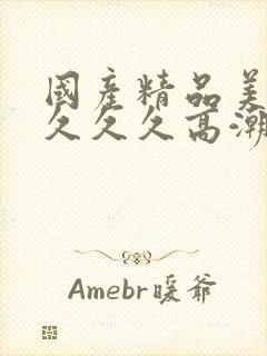 国产精品美女久久久久高潮