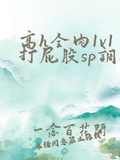 高h全肉1v1打屁股sp调教