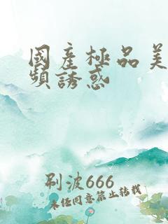 国产极品美女视频诱惑