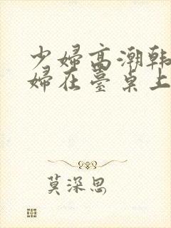 少妇高潮韩国少妇在台桌上惨叫久久久久久