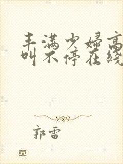 丰满少妇高潮尖叫不停在线播放