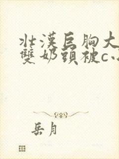 壮汉巨胸大乳露双奶头被c小说免费阅