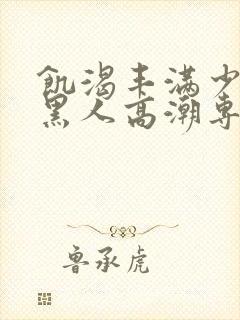 饥渴丰满少妇和黑人高潮专场