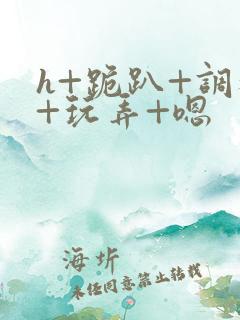 h+跪趴+调教+玩弄+嗯