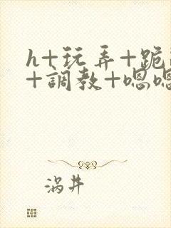 h+玩弄+跪趴+调教+嗯嗯男男