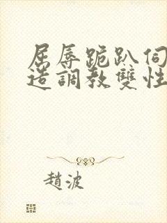 屈辱跪趴伺候改造调教双性禁脔小说