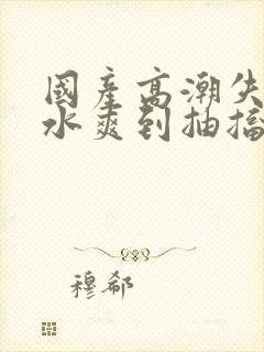 国产高潮失禁喷水爽到抽搐视频