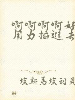 啊啊啊啊好爽啊用力插进去