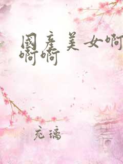 国产美女啊啊啊啊啊