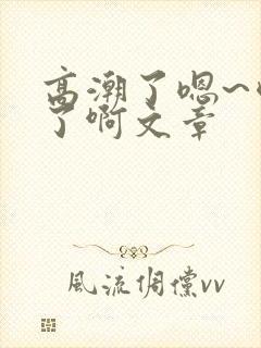 高潮了嗯~喷水了啊文章